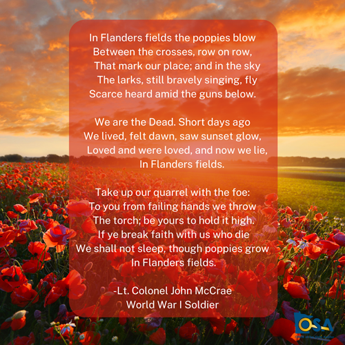 “In Flanders fields the poppies blow Between the crosses, row on row,     That mark our place; and in the sky     The larks, still bravely singing, fly Scarce heard amid the guns below.   We are the Dead. Short days ago We lived, felt dawn, saw sunset glow,     Loved and were loved, and now we lie,         In Flanders fields.   Take up our quarrel with the foe: To you from failing hands we throw The torch; be yours to hold it high. If ye break faith with us who die We shall not sleep, though poppies grow In Flanders fields.”   -Lt. Colonel John McCrae World War I Soldier